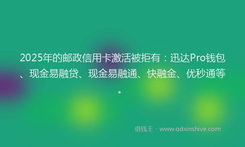2025年的邮政信用卡激活被拒有：迅达Pro钱包、现金易融贷、现金易融通、快融金、优秒通等。