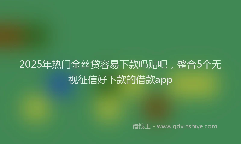 2025年热门金丝贷容易下款吗贴吧，整合5个无视征信好下款的借款app