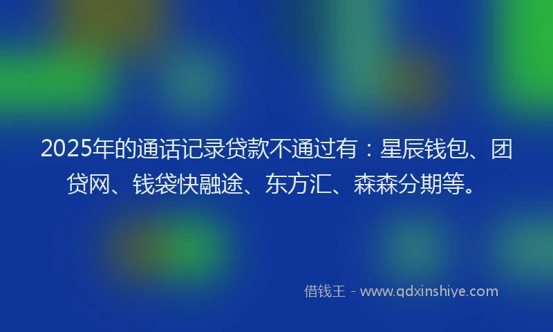 2025年的通话记录贷款不通过有：星辰钱包、团贷网、钱袋快融途、东方汇、森森分期等。
