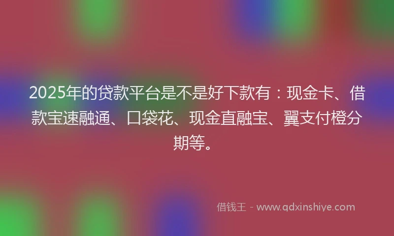 2025年的贷款平台是不是好下款有：现金卡、借款宝速融通、口袋花、现金直融宝、翼支付橙分期等。