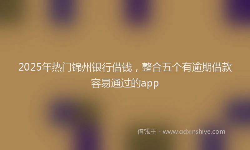2025年热门锦州银行借钱，整合五个有逾期借款容易通过的app