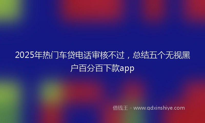 2025年热门车贷电话审核不过，总结五个无视黑户百分百下款app