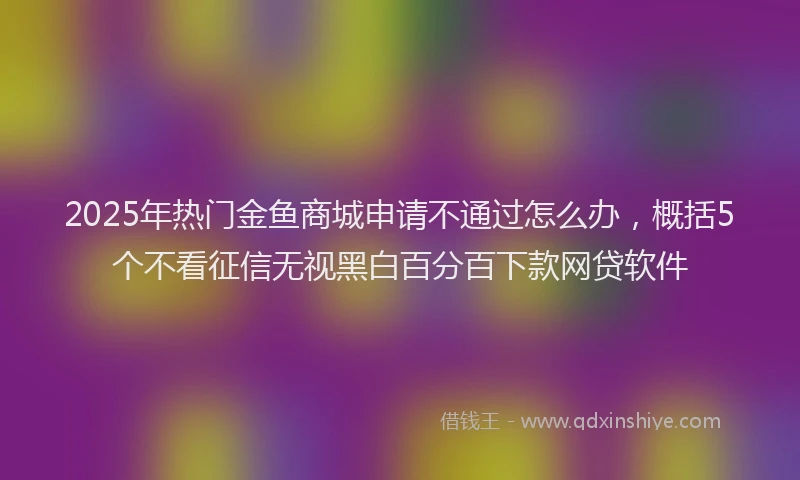2025年热门金鱼商城申请不通过怎么办，概括5个不看征信无视黑白百分百下款网贷软件