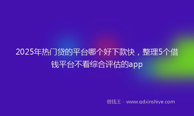 2025年热门贷的平台哪个好下款快，整理5个借钱平台不看综合评估的app