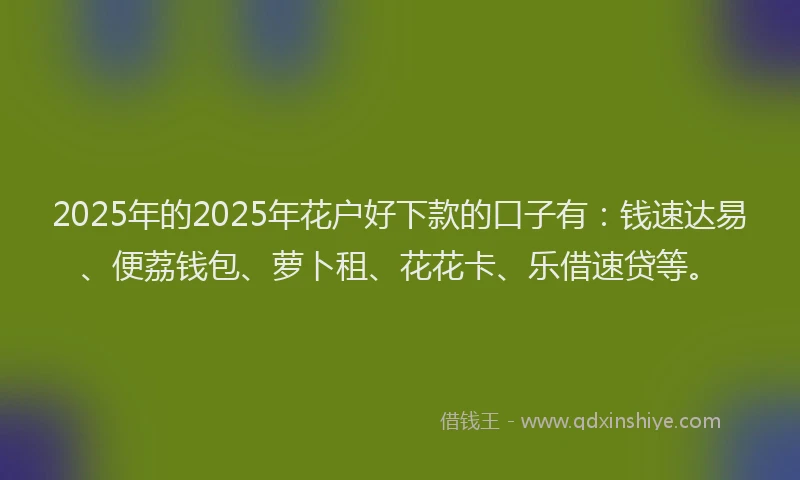 2025年的2025年花户好下款的口子有：钱速达易、便荔钱包、萝卜租、花花卡、乐借速贷等。
