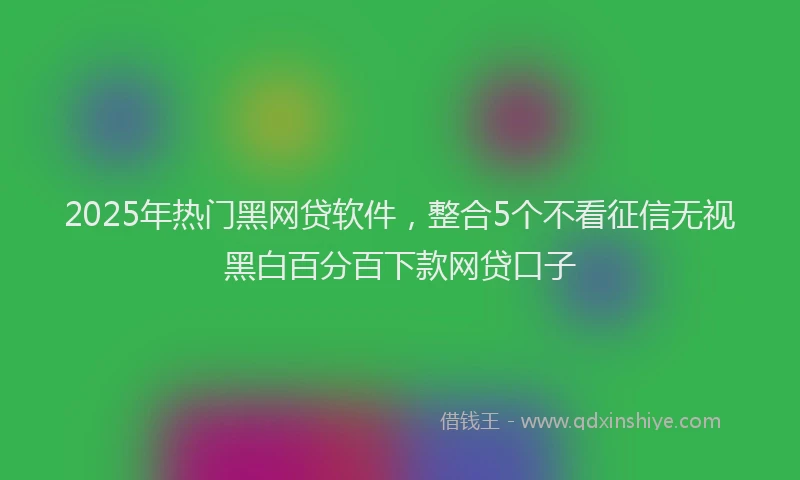 2025年热门黑网贷软件，整合5个不看征信无视黑白百分百下款网贷口子