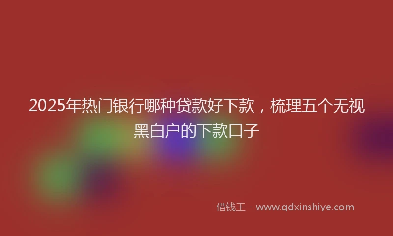 2025年热门银行哪种贷款好下款，梳理五个无视黑白户的下款口子