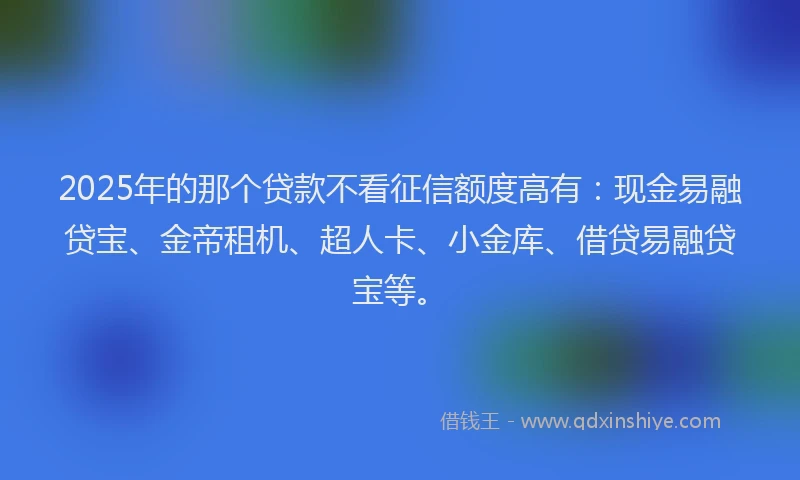 2025年的那个贷款不看征信额度高有：现金易融贷宝、金帝租机、超人卡、小金库、借贷易融贷宝等。