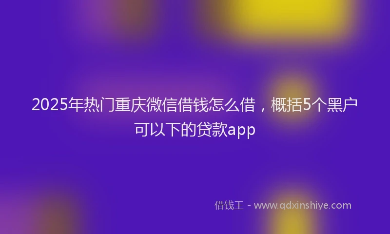 2025年热门重庆微信借钱怎么借，概括5个黑户可以下的贷款app