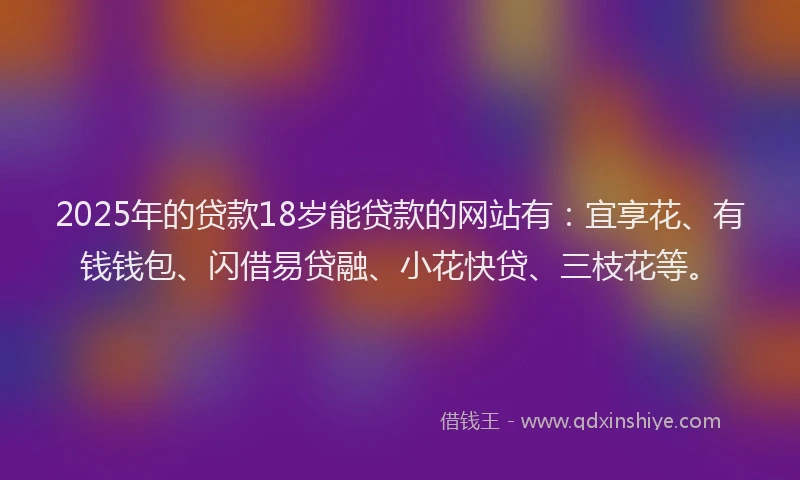 2025年的贷款18岁能贷款的网站有：宜享花、有钱钱包、闪借易贷融、小花快贷、三枝花等。