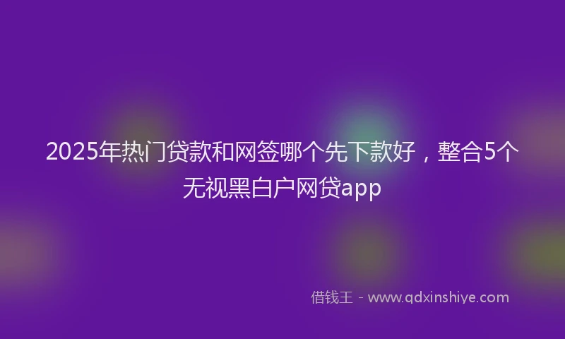 2025年热门贷款和网签哪个先下款好，整合5个无视黑白户网贷app