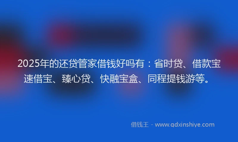 2025年的还贷管家借钱好吗有：省时贷、借款宝速借宝、臻心贷、快融宝盒、同程提钱游等。