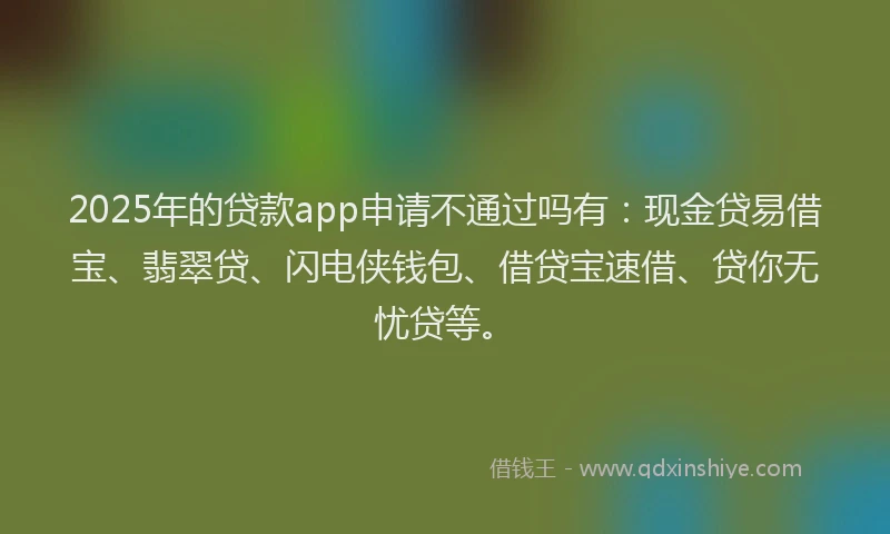 2025年的贷款app申请不通过吗有：现金贷易借宝、翡翠贷、闪电侠钱包、借贷宝速借、贷你无忧贷等。