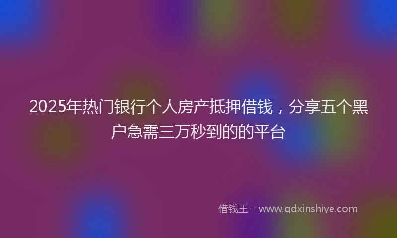 2025年热门银行个人房产抵押借钱，分享五个黑户急需三万秒到的的平台