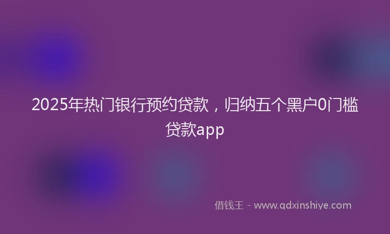 2025年热门银行预约贷款，归纳五个黑户0门槛贷款app