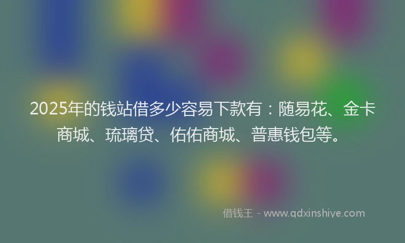 2025年的钱站借多少容易下款有：随易花、金卡商城、琉璃贷、佑佑商城、普惠钱包等。