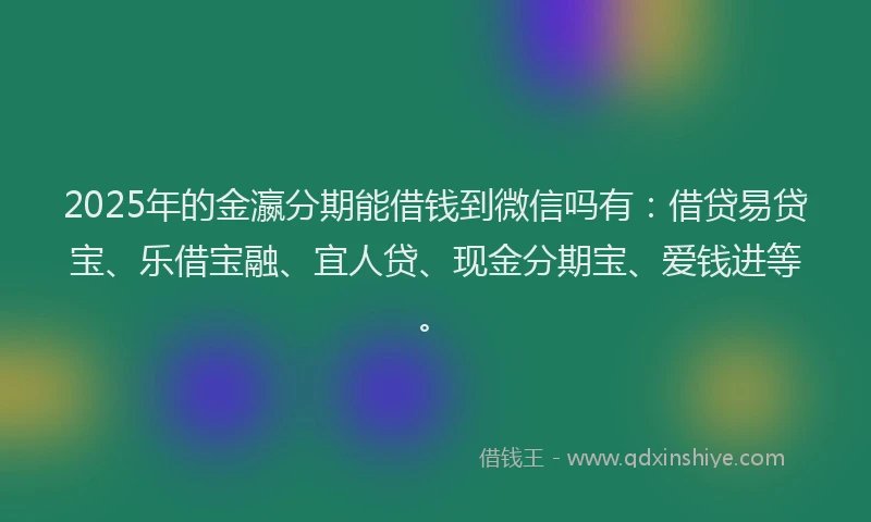 2025年的金瀛分期能借钱到微信吗有：借贷易贷宝、乐借宝融、宜人贷、现金分期宝、爱钱进等。
