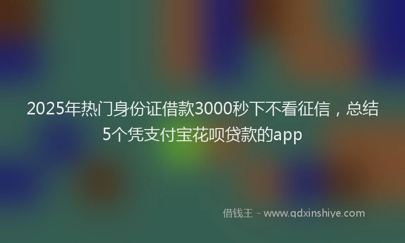 2025年热门身份证借款3000秒下不看征信，总结5个凭支付宝花呗贷款的app
