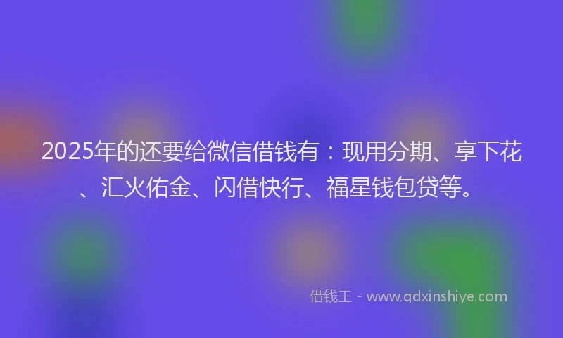 2025年的还要给微信借钱有：现用分期、享下花、汇火佑金、闪借快行、福星钱包贷等。