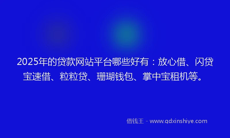 2025年的贷款网站平台哪些好有：放心借、闪贷宝速借、粒粒贷、珊瑚钱包、掌中宝租机等。