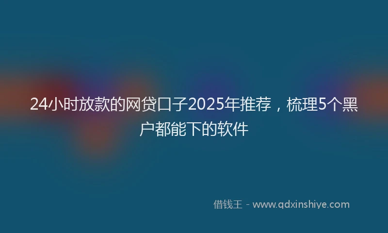 24小时放款的网贷口子2025年推荐，梳理5个黑户都能下的软件