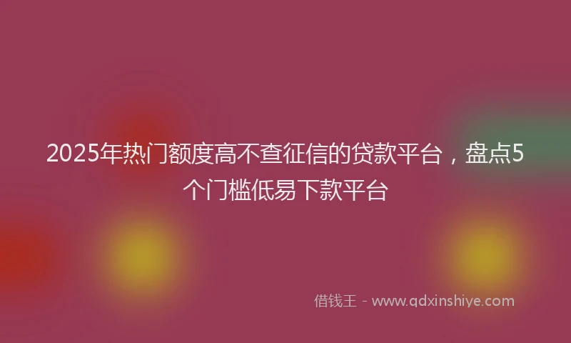 2025年热门额度高不查征信的贷款平台，盘点5个门槛低易下款平台