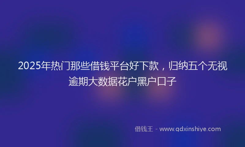 2025年热门那些借钱平台好下款，归纳五个无视逾期大数据花户黑户口子