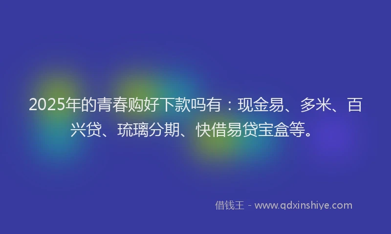 2025年的青春购好下款吗有：现金易、多米、百兴贷、琉璃分期、快借易贷宝盒等。