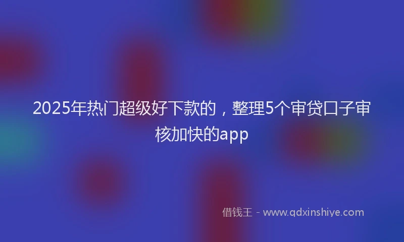2025年热门超级好下款的，整理5个审贷口子审核加快的app