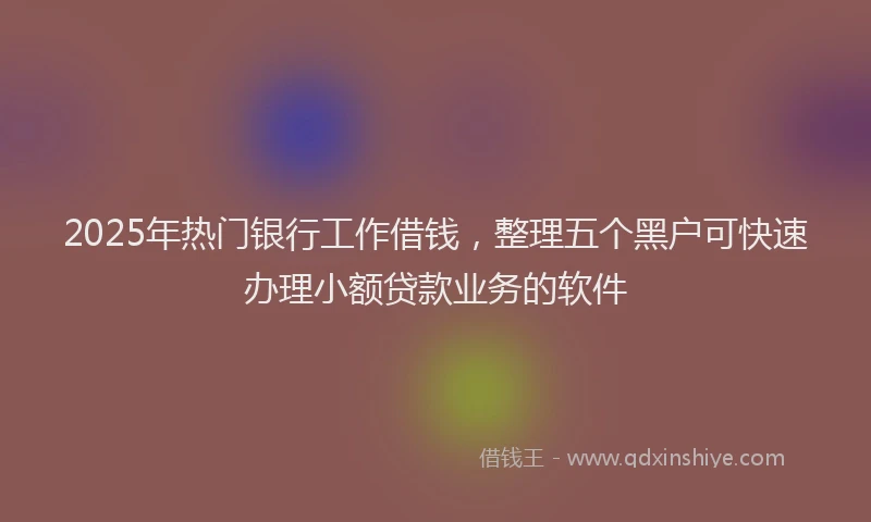 2025年热门银行工作借钱，整理五个黑户可快速办理小额贷款业务的软件