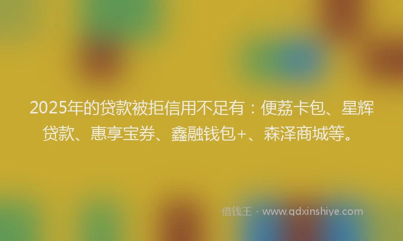 2025年的贷款被拒信用不足有：便荔卡包、星辉贷款、惠享宝券、鑫融钱包+、森泽商城等。