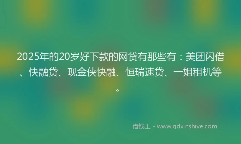 2025年的20岁好下款的网贷有那些有：美团闪借、快融贷、现金侠快融、恒瑞速贷、一姐租机等。