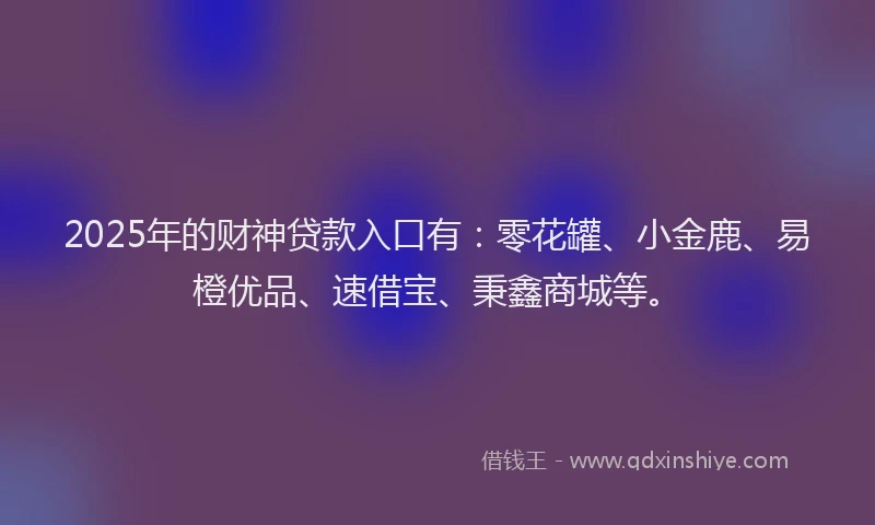 2025年的财神贷款入口有：零花罐、小金鹿、易橙优品、速借宝、秉鑫商城等。