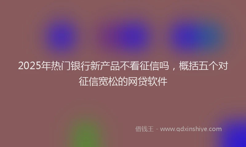 2025年热门银行新产品不看征信吗，概括五个对征信宽松的网贷软件