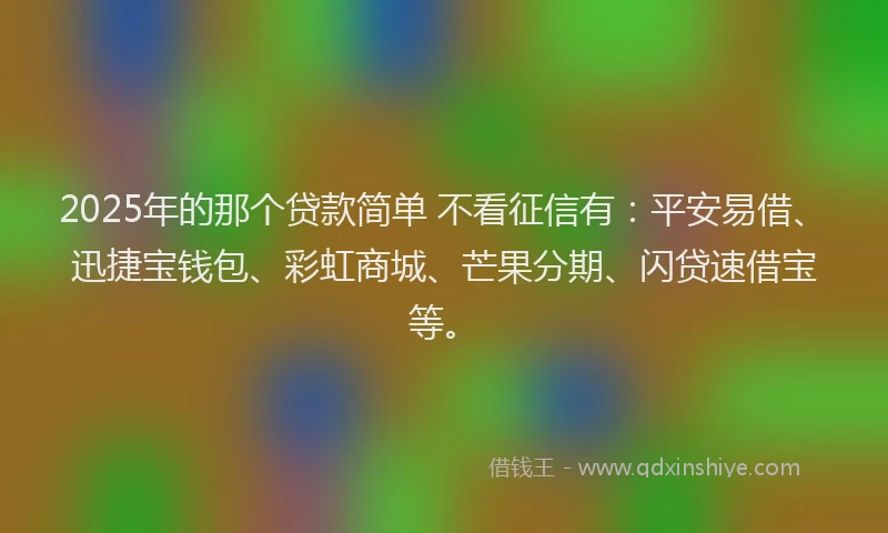 2025年的那个贷款简单 不看征信有：平安易借、迅捷宝钱包、彩虹商城、芒果分期、闪贷速借宝等。