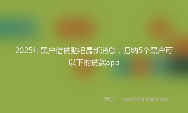 2025年黑户借贷贴吧最新消息，归纳5个黑户可以下的贷款app