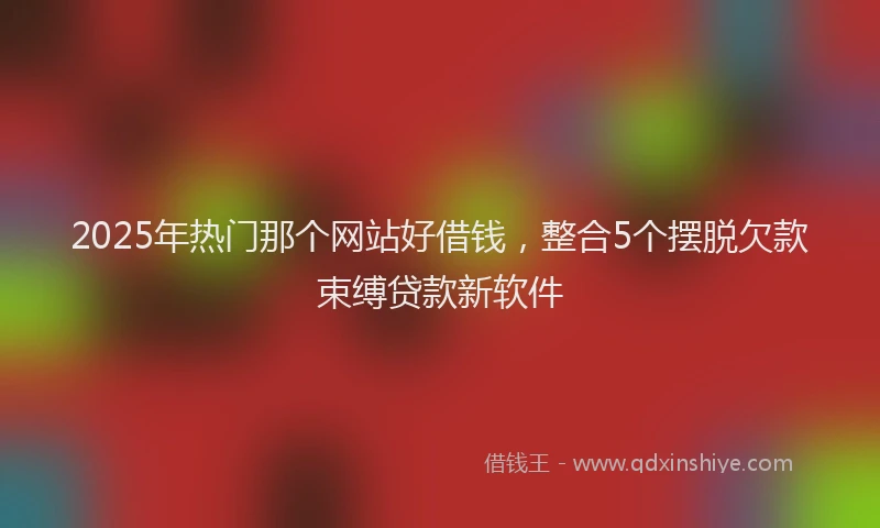 2025年热门那个网站好借钱，整合5个摆脱欠款束缚贷款新软件