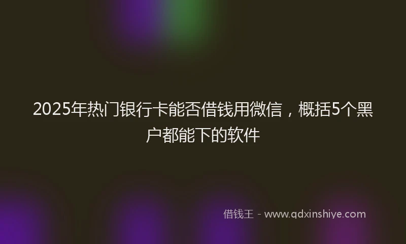 2025年热门银行卡能否借钱用微信，概括5个黑户都能下的软件