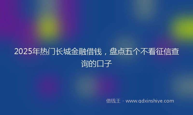 2025年热门长城金融借钱，盘点五个不看征信查询的口子