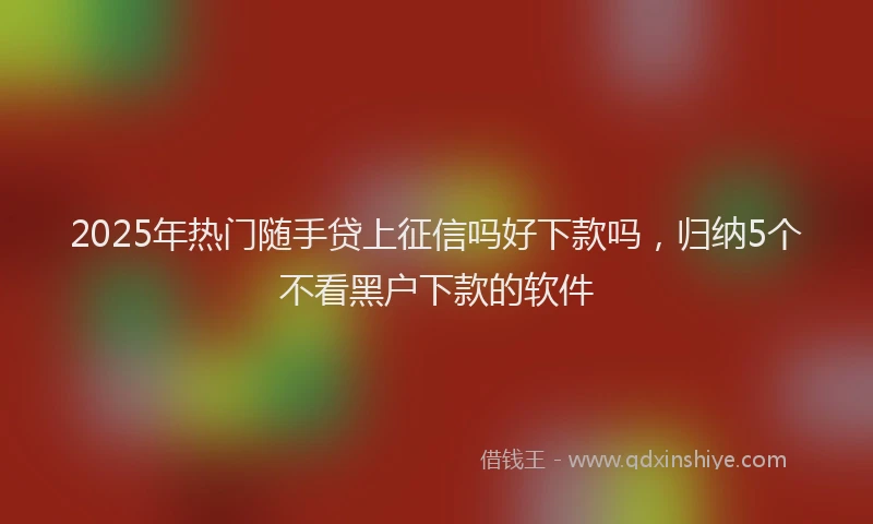 2025年热门随手贷上征信吗好下款吗，归纳5个不看黑户下款的软件