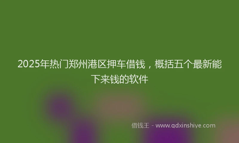 2025年热门郑州港区押车借钱，概括五个最新能下来钱的软件