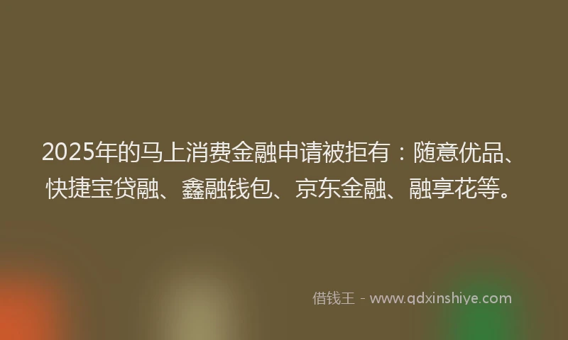 2025年的马上消费金融申请被拒有：随意优品、快捷宝贷融、鑫融钱包、京东金融、融享花等。
