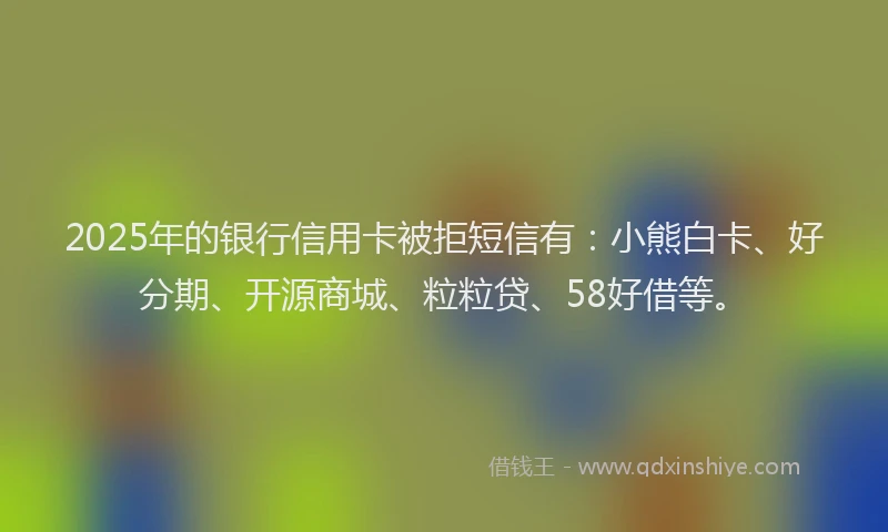 2025年的银行信用卡被拒短信有：小熊白卡、好分期、开源商城、粒粒贷、58好借等。