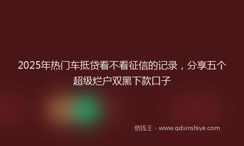 2025年热门车抵贷看不看征信的记录，分享五个超级烂户双黑下款口子