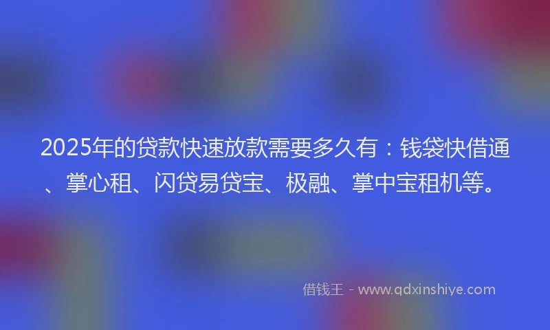 2025年的贷款快速放款需要多久有：钱袋快借通、掌心租、闪贷易贷宝、极融、掌中宝租机等。