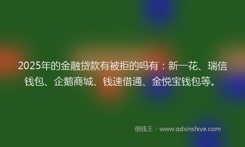 2025年的金融贷款有被拒的吗有：新一花、瑞信钱包、企鹅商城、钱速借通、金悦宝钱包等。