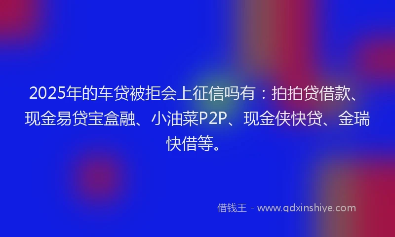 2025年的车贷被拒会上征信吗有：拍拍贷借款、现金易贷宝盒融、小油菜P2P、现金侠快贷、金瑞快借等。