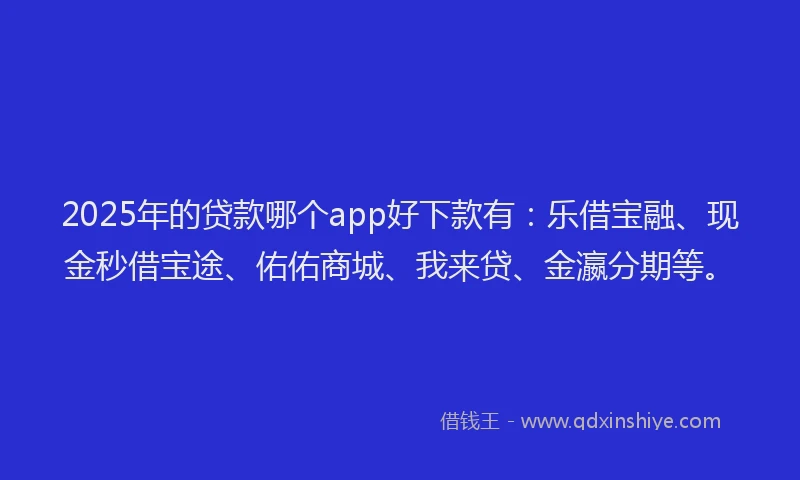 2025年的贷款哪个app好下款有：乐借宝融、现金秒借宝途、佑佑商城、我来贷、金瀛分期等。