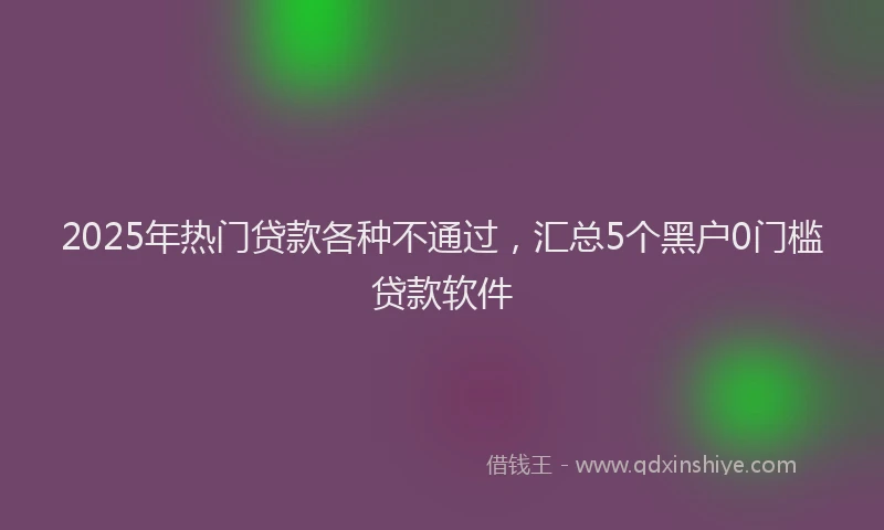 2025年热门贷款各种不通过，汇总5个黑户0门槛贷款软件