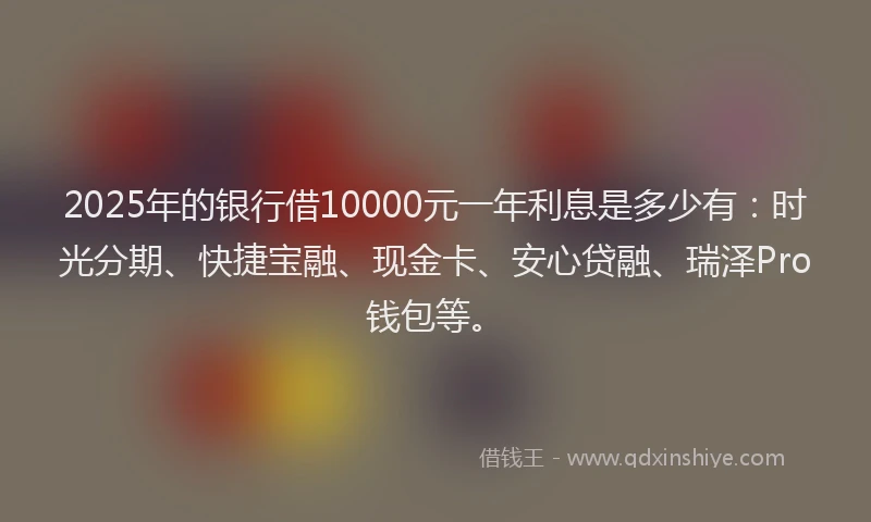 2025年的银行借10000元一年利息是多少有：时光分期、快捷宝融、现金卡、安心贷融、瑞泽Pro钱包等。